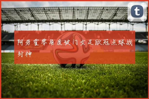 阿劳霍零角度破门女足欧冠点球战封神