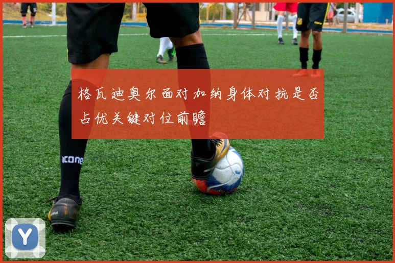 格瓦迪奥尔面对加纳身体对抗是否占优关键对位前瞻