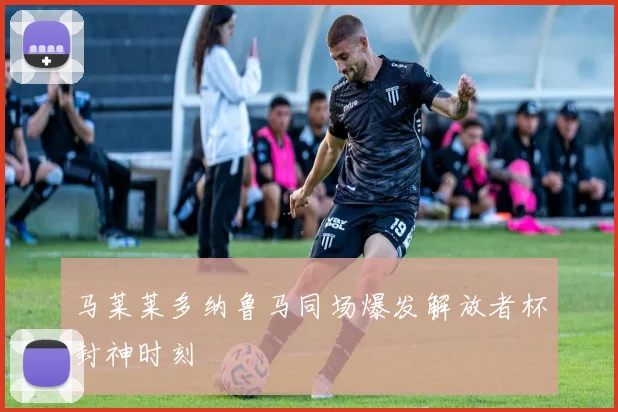 马莱莱多纳鲁马同场爆发解放者杯封神时刻