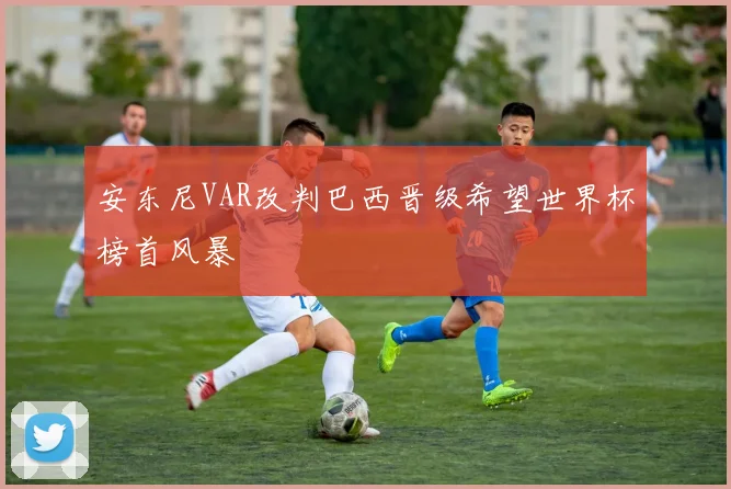 安东尼VAR改判巴西晋级希望世界杯榜首风暴