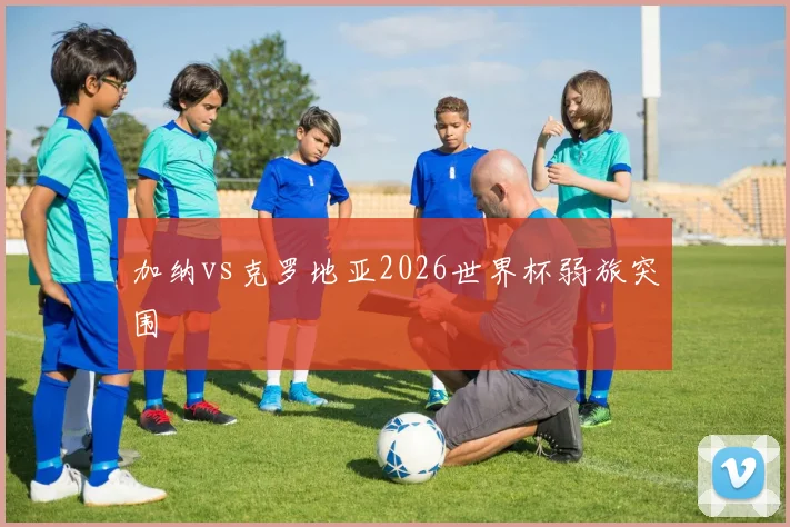 加纳vs克罗地亚2026世界杯弱旅突围