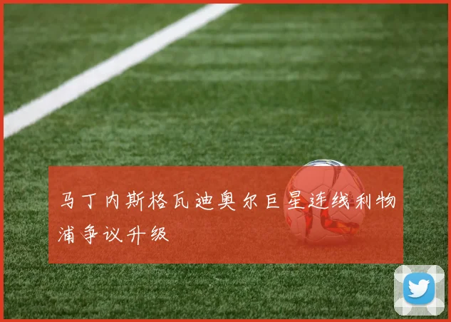 马丁内斯格瓦迪奥尔巨星连线利物浦争议升级