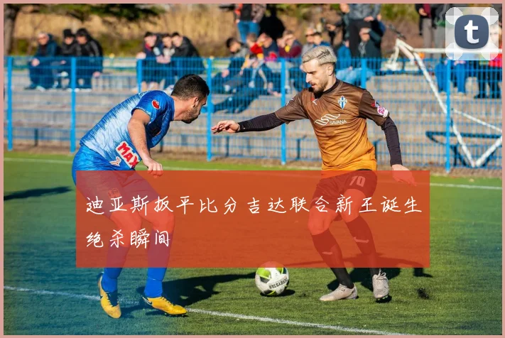 迪亚斯扳平比分吉达联合新王诞生绝杀瞬间