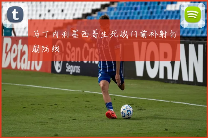 马丁内利墨西哥生死战门前补射打崩防线