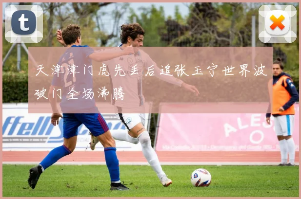 天津津门虎先丢后追张玉宁世界波破门全场沸腾