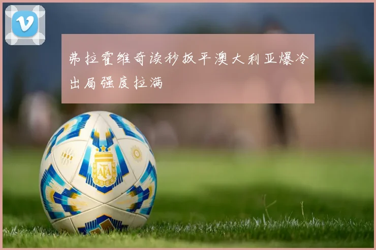 弗拉霍维奇读秒扳平澳大利亚爆冷出局强度拉满
