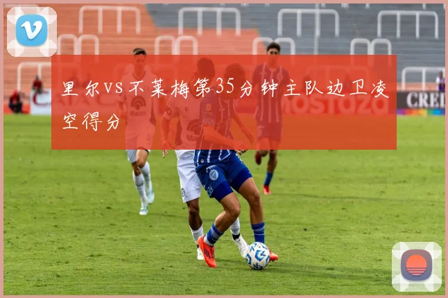 里尔vs不莱梅第35分钟主队边卫凌空得分