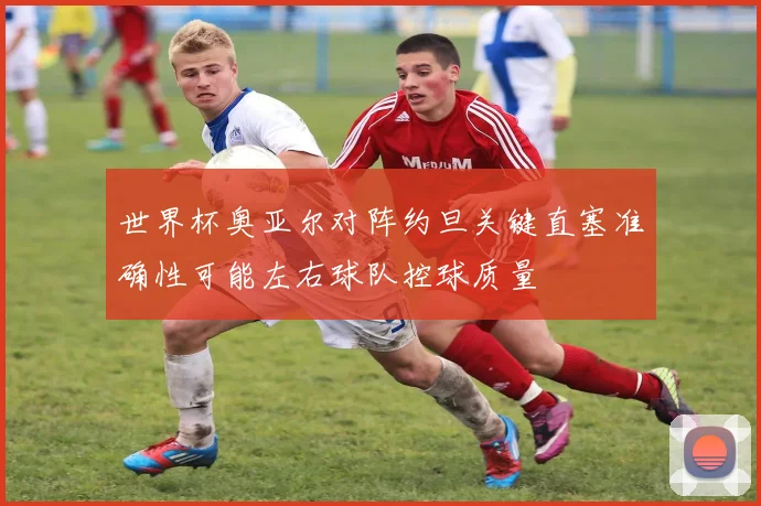 世界杯奥亚尔对阵约旦关键直塞准确性可能左右球队控球质量