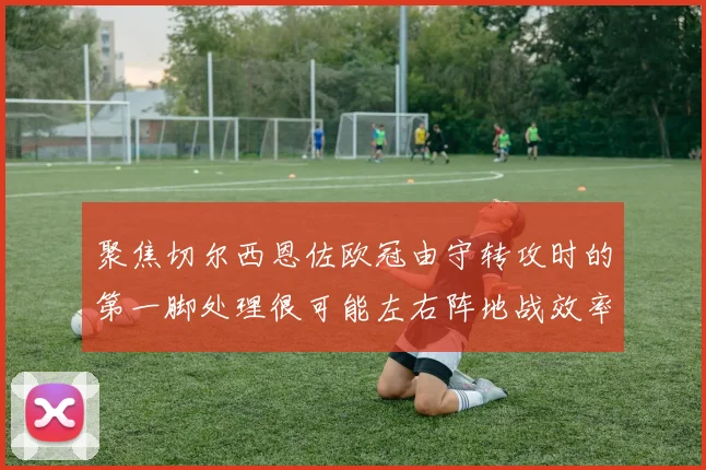 聚焦切尔西恩佐欧冠由守转攻时的第一脚处理很可能左右阵地战效率