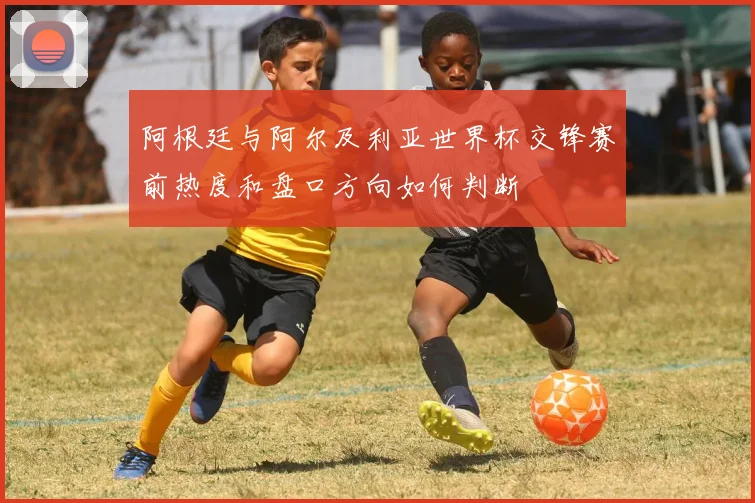 阿根廷与阿尔及利亚世界杯交锋赛前热度和盘口方向如何判断