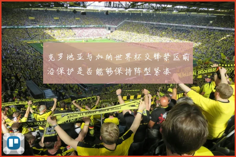 克罗地亚与加纳世界杯交锋禁区前沿保护是否能够保持阵型紧凑