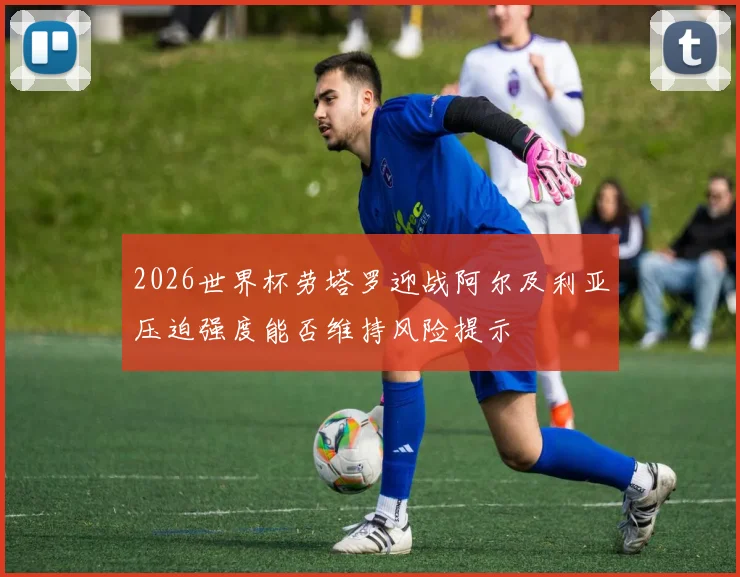 2026世界杯劳塔罗迎战阿尔及利亚压迫强度能否维持风险提示