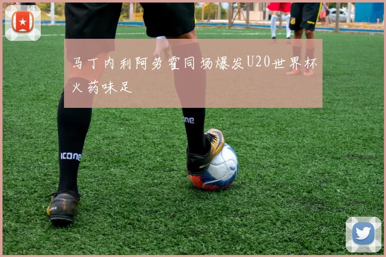 马丁内利阿劳霍同场爆发U20世界杯火药味足