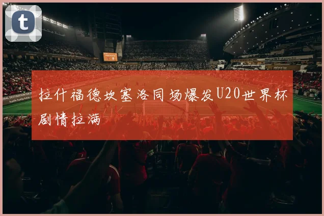 拉什福德坎塞洛同场爆发U20世界杯剧情拉满