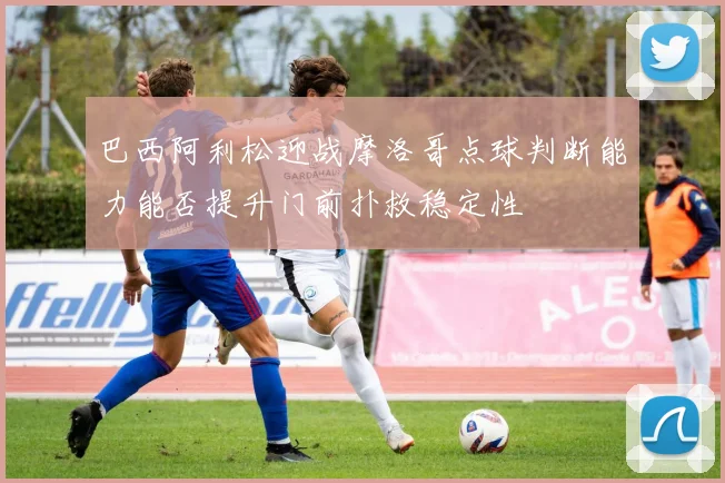 巴西阿利松迎战摩洛哥点球判断能力能否提升门前扑救稳定性