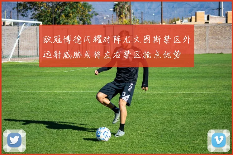 欧冠博德闪耀对阵尤文图斯禁区外远射威胁或将左右禁区抢点优势