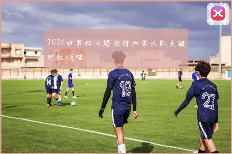 2026世界杯卡塔尔对加拿大队关键对位梳理