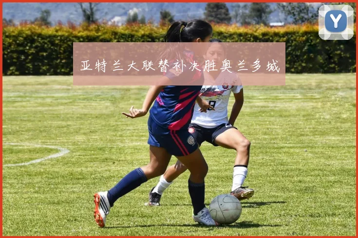 亚特兰大联替补决胜奥兰多城