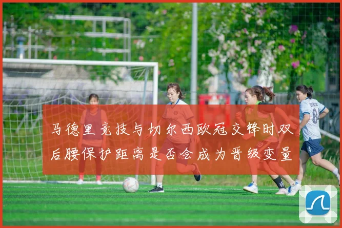 马德里竞技与切尔西欧冠交锋时双后腰保护距离是否会成为晋级变量