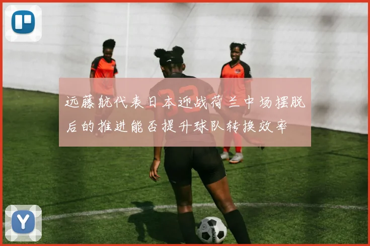 远藤航代表日本迎战荷兰中场摆脱后的推进能否提升球队转换效率