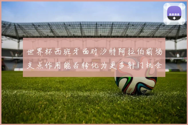 世界杯西班牙面对沙特阿拉伯前场支点作用能否转化为更多射门机会
