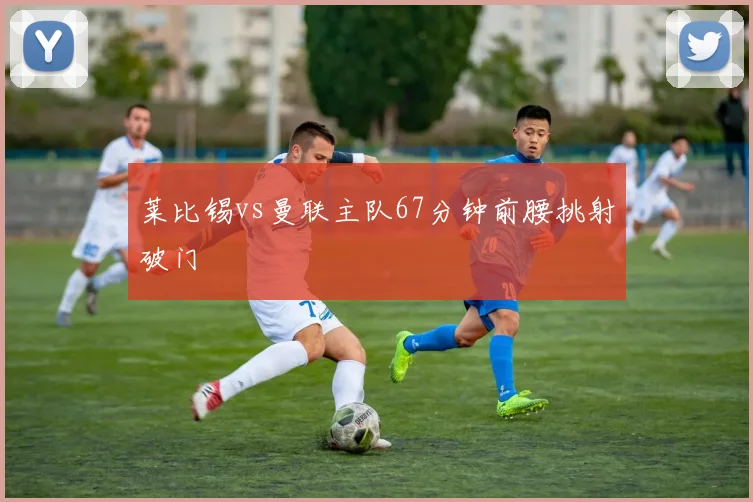 莱比锡vs曼联主队67分钟前腰挑射破门