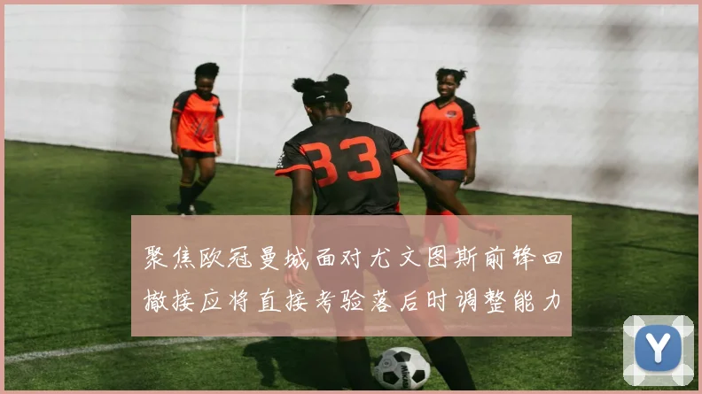 聚焦欧冠曼城面对尤文图斯前锋回撤接应将直接考验落后时调整能力
