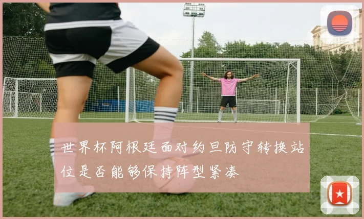 世界杯阿根廷面对约旦防守转换站位是否能够保持阵型紧凑