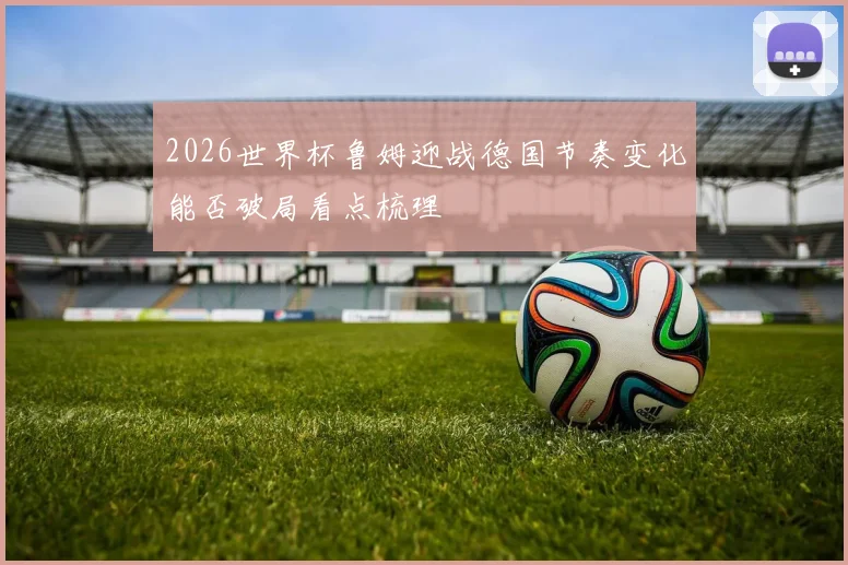 2026世界杯鲁姆迎战德国节奏变化能否破局看点梳理