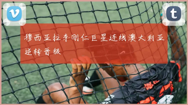 穆西亚拉李刚仁巨星连线澳大利亚逆转晋级