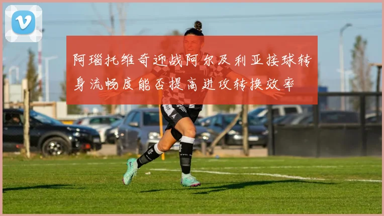 阿瑙托维奇迎战阿尔及利亚接球转身流畅度能否提高进攻转换效率