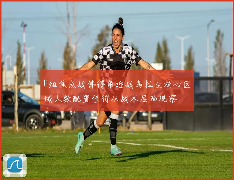 H组焦点战佛得角迎战乌拉圭核心区域人数配置值得从战术层面观察